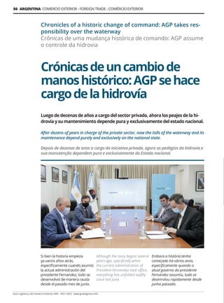 Guía Logística y de Comercio Exterior XVIII - 2021-2022 - www.guialogistica.info
86 ARGENTINA COMERCIO EXTERIOR - FOREIGN TRADE - COMÉRCIO EXTERIOR
Crónicasdeuncambiode
manoshistórico:AGPsehace
cargodelahidrovía
Chronicles of a historic change of command: AGP takes res-
ponsibility over the waterway
Crônicas de uma mudança histórica de comando: AGP assume
o controle da hidrovia
Si bien la historia empieza
ya varios años atrás,
específicamente cuando asumió
la actual administración del
presidente Fernandez, todo se
desenvolvió de manera rauda
desde el pasado mes de junio.
Although the story begins several
years ago, specifically when
the current administration of
President Fernandez took office,
everything has unfolded swiftly
since last June.
Embora a história tenha
começado há vários anos,
especificamente quando o
atual governo do presidente
Fernandez assumiu, tudo se
desenrolou rapidamente desde
junho passado.
Luego de decenas de años a cargo del sector privado, ahora los peajes de la hi-
drovía y su mantenimiento depende pura y exclusivamente del estado nacional.
After dozens of years in charge of the private sector, now the tolls of the waterway and its
maintenance depend purely and exclusively on the national state.
Depois de dezenas de anos a cargo da iniciativa privada, agora os pedágios da hidrovia e
sua manutenção dependem pura e exclusivamente do Estado nacional.
 