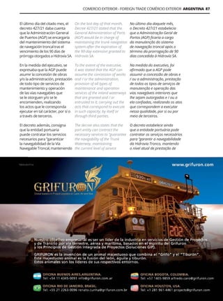 Guía Logística y de Comercio Exterior XVIII - 2021 - 2022 - www.guialogistica.info
COMERCIO EXTERIOR - FOREIGN TRADE COMÉRCIO EXTERIOR ARGENTINA 87
GRIFURON
El último día del citado mes, el
decreto 427/21 daba cuenta
que la Administración General
de Puertos (AGP) se encargaría
del mantenimiento del sistema
de navegación troncal tras el
vencimiento de los 90 días de
prórroga otorgados a Hidrovía SA.
En la medida del ejecutivo, se
expresaba que la AGP puede
asumir la concesión de obras
y/o la administración, prestación
de todo tipo de servicios de
mantenimiento y operación
de las vías navegables que
se le otorguen y/o se le
encomienden, realizando
los actos que le corresponda
ejecutar en tal carácter, por sí o
a través de terceros.
El decreto además, consigna
que la entidad portuaria
puede contratar los servicios
necesarios para “garantizar
la navegabilidad de la Vía
Navegable Troncal, manteniendo
On the last day of that month,
Decree 427/21 stated that the
General Administration of Ports
(AGP) would be in charge of
maintaining the trunk navigation
system after the expiration of
the 90-day extension granted to
Hidrovía SA.
To the extent of the executive,
it was stated that the AGP can
assume the concession of works
and / or the administration,
provision of all types of
maintenance and operation
services of the inland waterways
that are granted and / or
entrusted to it, carrying out the
acts that correspond to execute
in such capacity, by itself or
through third parties.
The decree also states that the
port entity can contract the
necessary services to “guarantee
the navigability of the Trunk
Waterway, maintaining
the current level of service
No último dia daquele mês,
o Decreto 427/21 estabelecia
que a Administração Geral de
Portos (AGP) ficaria a cargo
da manutenção do sistema
de navegação troncal após o
término da prorrogação de 90
dias concedida à Hidrovía SA.
Na medida do executivo, foi
afirmado que a AGP pode
assumir a concessão de obras e
/ ou a administração, prestação
de todos os tipos de serviços de
manutenção e operação das
vias navegáveis ​​
interiores que
lhe sejam outorgadas e / ou a
ela confiadas, realizando os atos
que correspondem a executar
nessa qualidade, por si ou por
meio de terceiros.
O decreto estabelece ainda
que a entidade portuária pode
contratar os serviços necessários
para “garantir a navegabilidade
da Hidrovia Tronco, mantendo
o nível atual de prestação de
 