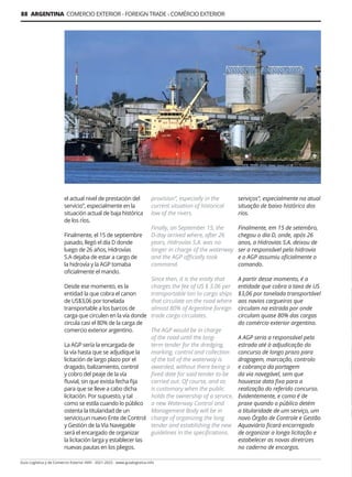 Guía Logística y de Comercio Exterior XVIII - 2021-2022 - www.guialogistica.info
88 ARGENTINA COMERCIO EXTERIOR - FOREIGN TRADE - COMÉRCIO EXTERIOR
el actual nivel de prestación del
servicio”, especialmente en la
situación actual de baja histórica
de los ríos.
Finalmente, el 15 de septiembre
pasado, llegó el día D donde
luego de 26 años, Hidrovías
S.A dejaba de estar a cargo de
la hidrovía y la AGP tomaba
oficialmente el mando.
Desde ese momento, es la
entidad la que cobra el canon
de US$3,06 por tonelada
transportable a los barcos de
carga que circulen en la vía donde
circula casi el 80% de la carga de
comercio exterior argentino.
La AGP sería la encargada de
la vía hasta que se adjudique la
licitación de largo plazo por el
dragado, balizamiento, control
y cobro del peaje de la vía
fluvial, sin que exista fecha fija
para que se lleve a cabo dicha
licitación. Por supuesto, y tal
como se estila cuando lo público
ostenta la titularidad de un
servicio,un nuevo Ente de Control
y Gestión de la Vía Navegable
será el encargado de organizar
la licitación larga y establecer las
nuevas pautas en los pliegos.
provision”, especially in the
current situation of historical
low of the rivers.
Finally, on September 15, the
D-day arrived where, after 26
years, Hidrovías S.A. was no
longer in charge of the waterway
and the AGP officially took
command.
Since then, it is the entity that
charges the fee of US $ 3.06 per
transportable ton to cargo ships
that circulate on the road where
almost 80% of Argentine foreign
trade cargo circulates.
The AGP would be in charge
of the road until the long-
term tender for the dredging,
marking, control and collection
of the toll of the waterway is
awarded, without there being a
fixed date for said tender to be
carried out. Of course, and as
is customary when the public
holds the ownership of a service,
a new Waterway Control and
Management Body will be in
charge of organizing the long
tender and establishing the new
guidelines in the specifications.
serviços”, especialmente na atual
situação de baixo histórico dos
rios.
Finalmente, em 15 de setembro,
chegou o dia D, onde, após 26
anos, a Hidrovias S.A. deixou de
ser a responsável pela hidrovia
e o AGP assumiu oficialmente o
comando.
A partir desse momento, é a
entidade que cobra a taxa de US
$3,06 por tonelada transportável
aos navios cargueiros que
circulam na estrada por onde
circulam quase 80% das cargas
do comércio exterior argentino.
A AGP seria a responsável pela
estrada até à adjudicação do
concurso de longo prazo para
dragagem, marcação, controlo
e cobrança da portagem
da via navegável, sem que
houvesse data fixa para a
realização do referido concurso.
Evidentemente, e como é de
praxe quando o público detém
a titularidade de um serviço, um
novo Órgão de Controle e Gestão
Aquaviário ficará encarregado
de organizar a longa licitação e
estabelecer as novas diretrizes
no caderno de encargos.
 