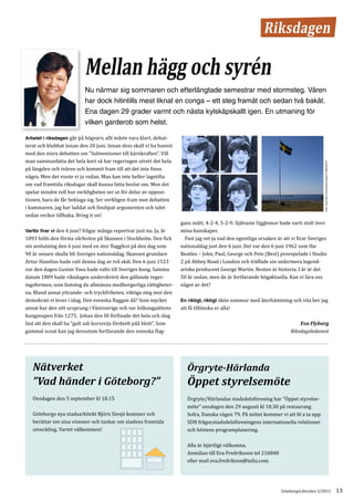 Riksdagen

                            Mellan hägg och syrén
                            Nu närmar sig sommaren och efterlängtade semestrar med stormsteg. Våren
                            har dock hitintills mest liknat en conga – ett steg framåt och sedan två bakåt.
                            Ena dagen 29 grader varmt och nästa kylskåpskallt igen. En utmaning för
                            vilken garderob som helst.

Arbetet i riksdagen går på högvarv, allt måste vara klart, debat-
terat och klubbat innan den 20 juni. Innan dess skall vi ha hunnit
med den stora debatten om ”Subventioner till kärnkraften”. Vill
man sammanfatta det hela kort så har regeringen utrett det hela
på längden och tvären och kommit fram till att det inte finns




                                                                                                                                        Foto: www.flickr.com/photos/ylvas/3708834537/
några. Men det visste vi ju redan. Man kan inte heller lagstifta
om vad framtida riksdagar skall kunna fatta beslut om. Men det
spelar mindre roll hur verkligheten ser ut för delar av opposi-
tionen, bara de får beklaga sig. Ser verkligen fram mot debatten
i kammaren, jag har laddat och finslipat argumenten och talet
sedan veckor tillbaka. Bring it on!
                                                                     gans mått; 4-2-4, 5-2-9. Självaste Ugglemor hade varit stolt över
Varför firar vi den 6 juni? frågar många reportrar just nu. Ja, år   mina kunskaper.
1893 hölls den första vårfesten på Skansen i Stockholm. Den fick     	 Fast jag vet ju vad den egentliga orsaken är att vi firar Sveriges
sin avslutning den 6 juni med en stor flaggfest på den dag som       nationaldag just den 6 juni. Det var den 6 juni 1962 som the
90 år senare skulle bli Sveriges nationaldag. Skansen grundare       Beatles – John, Paul, George och Pete (Best) provspelade i Studio
Artur Hazelius hade valt denna dag av två skäl. Den 6 juni 1523      2 på Abbey Road i London och träffade sin sedermera legend-
var den dagen Gustav Vasa hade valts till Sveriges kung. Samma       ariska producent George Martin. Resten är historia. I år är det
datum 1809 hade riksdagen underskrivit den gällande reger-           50 år sedan, men de är fortfarande högaktuella. Kan vi lära oss
ingsformen, som fastslog de allmänna medborgerliga rättigheter-      något av det?
na. Bland annat yttrande- och tryckfriheten­ viktiga steg mot den
                                               ,
demokrati vi lever i idag. Den svenska flaggan då? Som mycket        En riktigt, riktigt skön sommar med återhämtning och vila ber jag
annat har den sitt ursprung i Västsverige och var folkungaättens     att få tillönska er alla!
kungavapen från 1275. Johan den III förfinade det hela och slog
fast att den skall ha “gult udi korssvijs fördeelt påå blott”. Som
gammal scout kan jag dessutom fortfarande den svenska flag-
                                                                                                                            Eva Flyborg
                                                                                                                        Riksdagsledamot




   Nätverket                                                            Örgryte-Härlanda
   ”Vad händer i Göteborg?”                                             Öppet styrelsemöte
   Onsdagen den 5 september kl 18.15                                    Örgryte/Härlandas stadsdelsförening har ”Öppet styrelse­
                                                                        möte” onsdagen den 29 augusti kl 18.30 på restaurang
   Göteborgs nya stadsarkitekt Björn Siesjö kommer och                  Sofra, Danska vägen 79. På mötet kommer vi att bl a ta upp
   berättar om sina visioner och tankar om stadens framtida             SDN frågor,stadsdelsföreningens internationella relationer
   utveckling. Varmt välkommen!                                         och höstens programplanering.

                                                                        Alla är hjärtligt välkomna.
                                                                        Anmälan till Eva Fredriksson tel 216840
                                                                        eller mail eva.fredrikson@telia.com.




                                                                                                                   GöteborgsLiberalen 3/2012                                            13
 