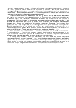 этих двух стадиях желания, страсти и амбиции необходимы, и человек может проявлять и выражать
 их. Затем наступает период перехода от правритти к нивритти. Это третья стадия жизни
 (ванапрастха), продолжающаяся от пятидесяти до семидесяти пяти лет, в которой вы размышляете о
 своей жизни и все подвергаете сомнению. Вы начинаете сомневаться и вновь все обдумывать, что
 ведет к самоотречению, четвертой стадии (санньяса ашрама).
     «Бхагавад Гита» утверждает совершенно ясно, что вы можете достичь абсолютной реальности
или посредством правритти, или посредством нивритти. Правритти, или вовлеченность, описывается
в терминах кармы, или «действия и выражения». Нивритти есть путь Самкхьи, или сознания и
переживания. Имеются, однако, другие мнения, высказываемые некоторыми авторитетами, — что
высшая, или абсолютная, реальность не может быть достигнута при активной вовлеченности
(правритти), а только при пассивном осознавании (нивритти). «Бхагавад Гита», однако, ясно
утверждает, что и тот, кто работает, и тот, кто отрекся от всего, равным образом достигнут этого
результата, при условии что они откажутся от своего эго, от своего низшего «я», очистят свой ум и
дисциплинируют свои чувства. Если обычные семейные люди отсоединят себя или откажутся от
идеи «деятеля», то есть от идеи «я делаю», то и они смогут достигнуть высшего пути.
     Путь правритти, или вовлеченности, — не для чувственных удовольствий и наслаждений.
Чувственная жизнь — это побочный продукт. Реальной целью является самопросветление, но это
путь, требующий длительного времени. Он постепенный и не опасный. Нивритти марга является
очень трудной, даже экстремальной, но на нее не требуется много времени.
     В данной шлоке трактата «Хатха-йога Прадипика» нам показывают, что вполне допустимой
является комбинация йоги (осознавания) и бхоги (чувственных переживаний). На самом деле, все то
время, когда вы вовлечены в жизнь внешнего мира, должно развиваться внутреннее осознавание и
целью должна быть йога, или единение. Именно здесь чрезвычайно полезной является хатха-йога,
независимо от того, следуете ли вы пути мирской вовлеченности или отказываетесь от мира.
 