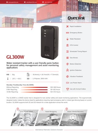 Water resistant tracker with a user friendly panic button
for personal safety management and asset monitoring
applications
The GL300W is a GNSS tracker that is designed for lone worker safety and asset monitoring applications. The ergonomically
designed button makes the device ideal for applications requiring rapid emergency alert or instant geo-fencing based on current
location. GL300W supports both 2G and 3G network for a wide application across the world.
Rapid Installation
Emergency Button
Water Resistant
OTA Control
Scheduled Timing Report
Geo-fences
Motion Detection
Ignition Detection
Vibration Feedback
Low Power Alarm
Use with Animal Collars
Lone Worker Safety Stolen Vehicle Recovery
Asset Monitoring
93g 39.9mm(L) × 26.7mm(W) × 77.9mm(H)
-20℃ ~ +55℃ Li-Polymer, 2600 mAh
Standby TimeStandby Time (GL300W):
Without Reporting 350~660 Hours
5 Min Reporting 90~320 Hours
10 Min Reporting 120~410 Hours
S
GL300W
GL300W
 