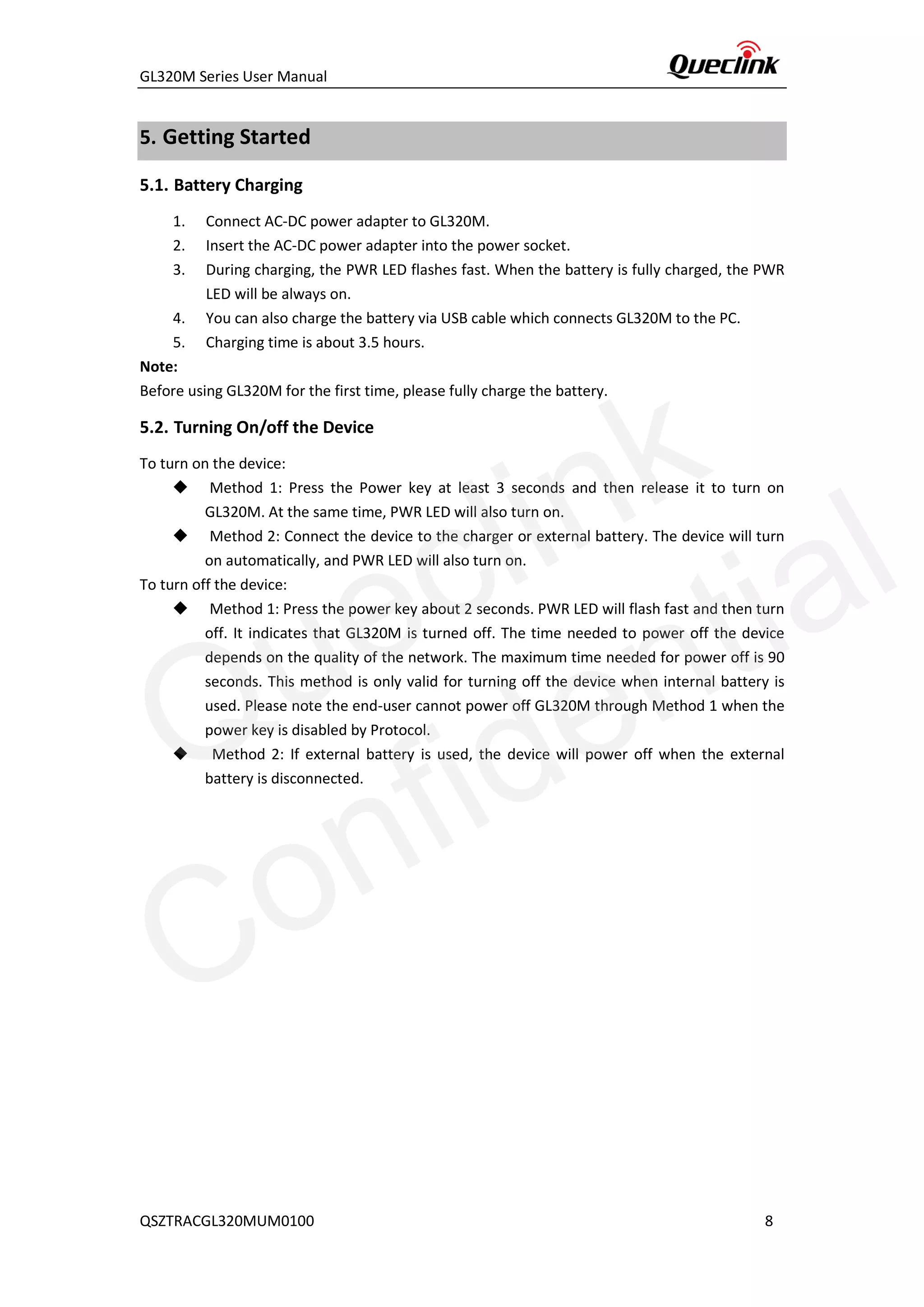 GL320M Series User Manual
QSZTRACGL320MUM0100 8
5. Getting Started
5.1. Battery Charging
1. Connect AC-DC power adapter to GL320M.
2. Insert the AC-DC power adapter into the power socket.
3. During charging, the PWR LED flashes fast. When the battery is fully charged, the PWR
LED will be always on.
4. You can also charge the battery via USB cable which connects GL320M to the PC.
5. Charging time is about 3.5 hours.
Note:
Before using GL320M for the first time, please fully charge the battery.
5.2. Turning On/off the Device
To turn on the device:
◆ Method 1: Press the Power key at least 3 seconds and then release it to turn on
GL320M. At the same time, PWR LED will also turn on.
◆ Method 2: Connect the device to the charger or external battery. The device will turn
on automatically, and PWR LED will also turn on.
To turn off the device:
◆ Method 1: Press the power key about 2 seconds. PWR LED will flash fast and then turn
off. It indicates that GL320M is turned off. The time needed to power off the device
depends on the quality of the network. The maximum time needed for power off is 90
seconds. This method is only valid for turning off the device when internal battery is
used. Please note the end-user cannot power off GL320M through Method 1 when the
power key is disabled by Protocol.
◆ Method 2: If external battery is used, the device will power off when the external
battery is disconnected.
Queclink
Confidential
 