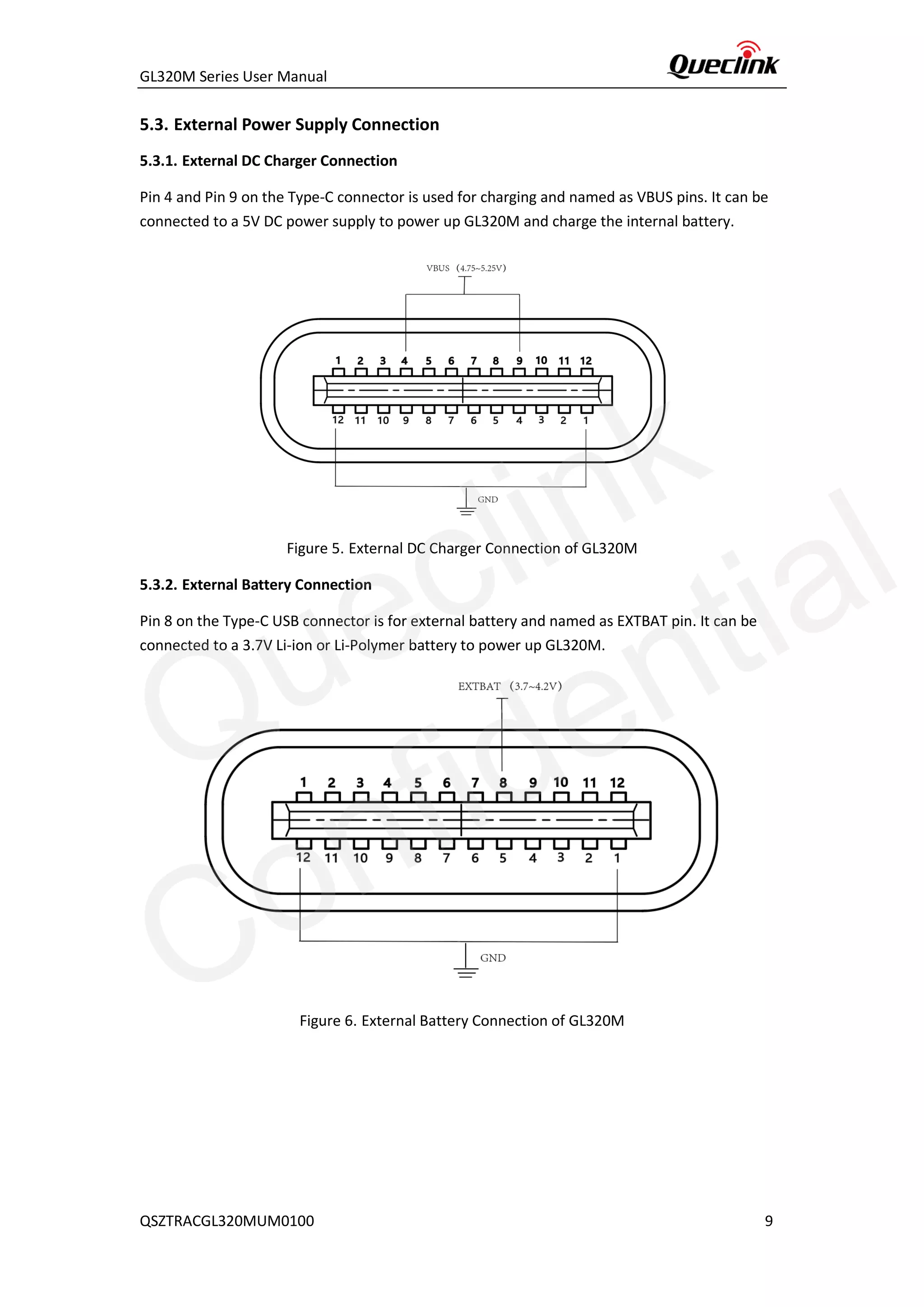 GL320M Series User Manual
QSZTRACGL320MUM0100 9
5.3. External Power Supply Connection
5.3.1. External DC Charger Connection
Pin 4 and Pin 9 on the Type-C connector is used for charging and named as VBUS pins. It can be
connected to a 5V DC power supply to power up GL320M and charge the internal battery.
Figure 5. External DC Charger Connection of GL320M
5.3.2. External Battery Connection
Pin 8 on the Type-C USB connector is for external battery and named as EXTBAT pin. It can be
connected to a 3.7V Li-ion or Li-Polymer battery to power up GL320M.
Figure 6. External Battery Connection of GL320M
Queclink
Confidential
 