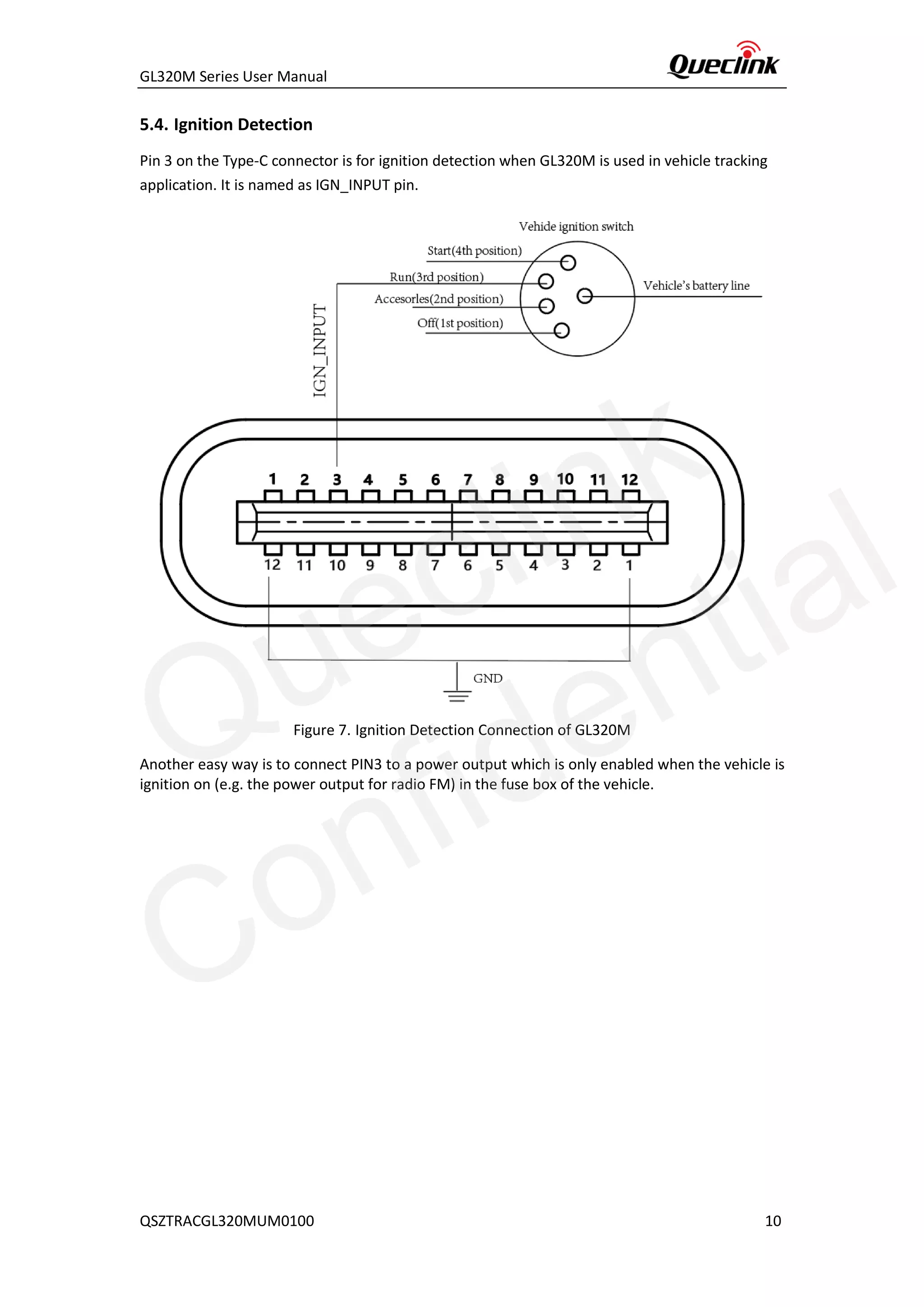 GL320M Series User Manual
QSZTRACGL320MUM0100 10
5.4. Ignition Detection
Pin 3 on the Type-C connector is for ignition detection when GL320M is used in vehicle tracking
application. It is named as IGN_INPUT pin.
Figure 7. Ignition Detection Connection of GL320M
Another easy way is to connect PIN3 to a power output which is only enabled when the vehicle is
ignition on (e.g. the power output for radio FM) in the fuse box of the vehicle.
Queclink
Confidential
 