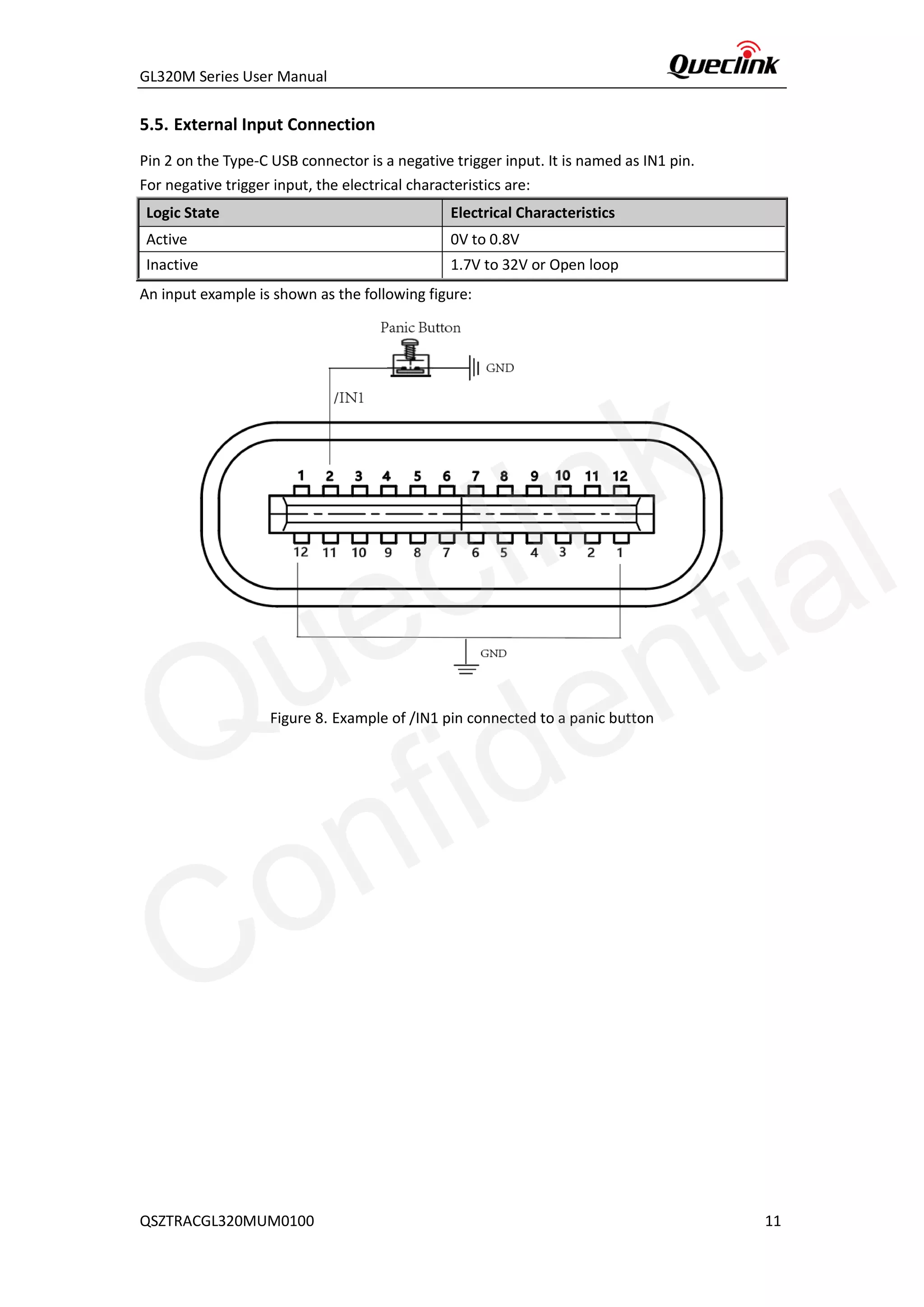 GL320M Series User Manual
QSZTRACGL320MUM0100 11
5.5. External Input Connection
Pin 2 on the Type-C USB connector is a negative trigger input. It is named as IN1 pin.
For negative trigger input, the electrical characteristics are:
Logic State Electrical Characteristics
Active 0V to 0.8V
Inactive 1.7V to 32V or Open loop
An input example is shown as the following figure:
Figure 8. Example of /IN1 pin connected to a panic button
Queclink
Confidential
 
