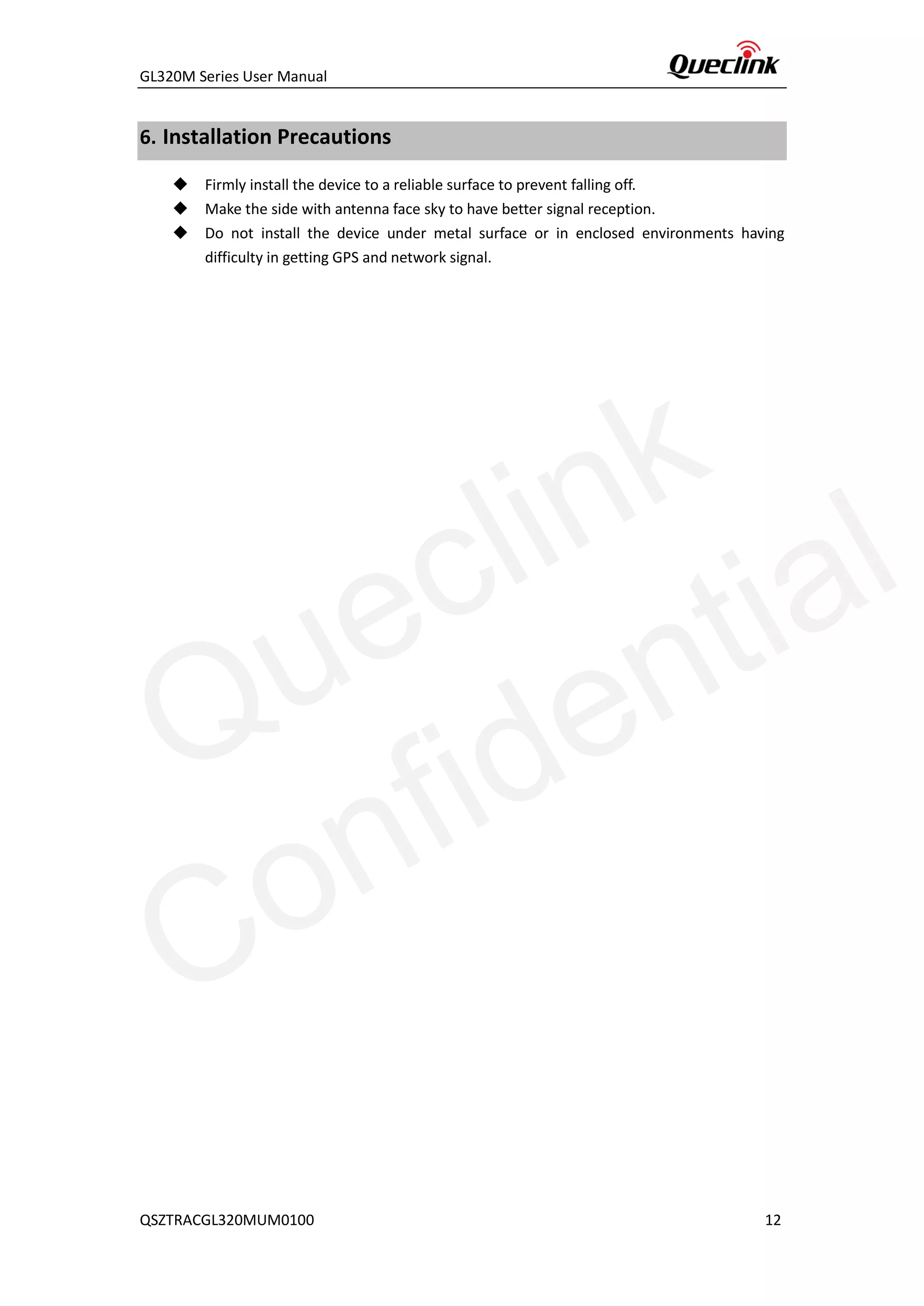 GL320M Series User Manual
QSZTRACGL320MUM0100 12
6. Installation Precautions
◆ Firmly install the device to a reliable surface to prevent falling off.
◆ Make the side with antenna face sky to have better signal reception.
◆ Do not install the device under metal surface or in enclosed environments having
difficulty in getting GPS and network signal.
Queclink
Confidential
 