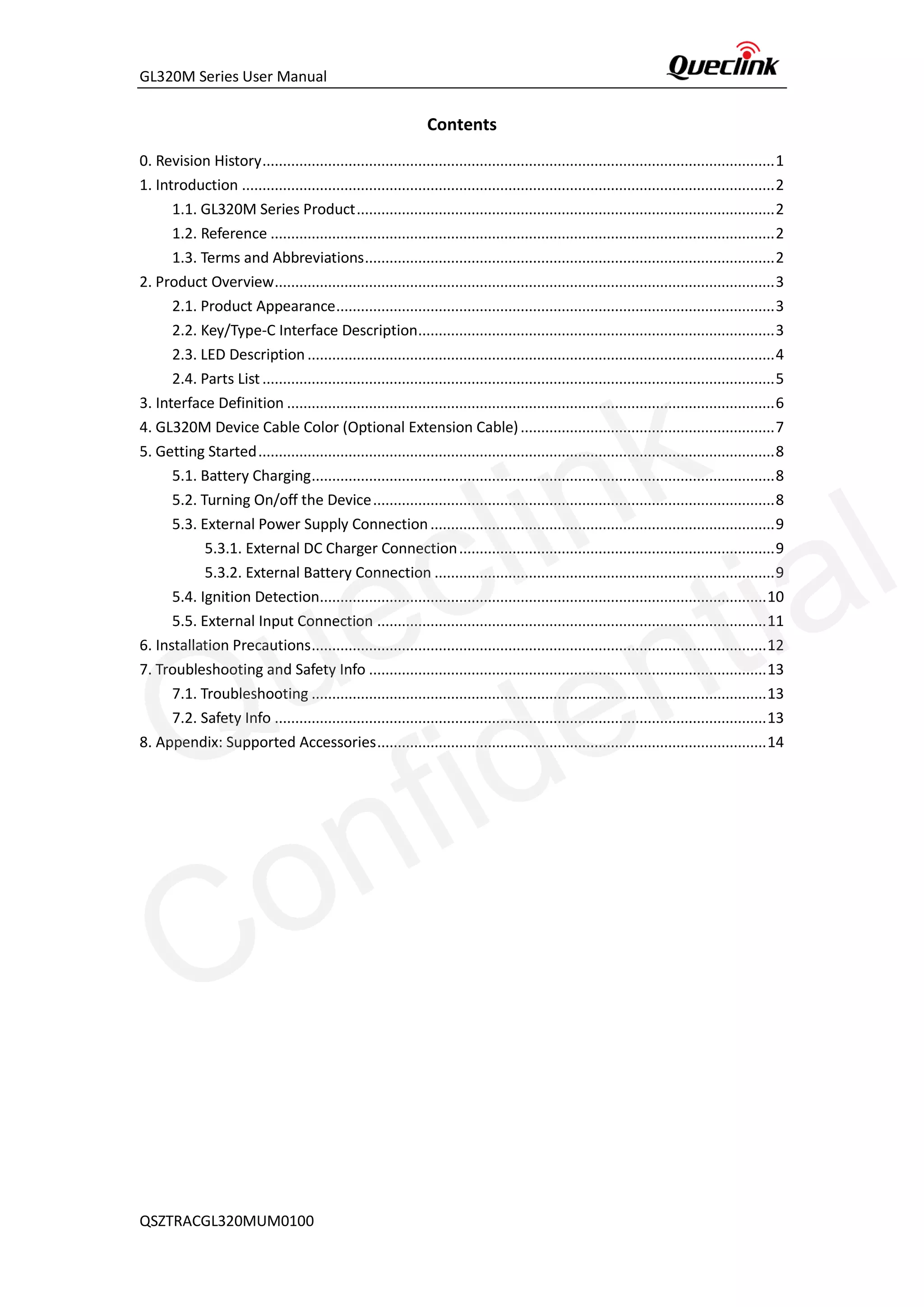 GL320M Series User Manual
QSZTRACGL320MUM0100
Contents
0. Revision History.............................................................................................................................1
1. Introduction ..................................................................................................................................2
1.1. GL320M Series Product......................................................................................................2
1.2. Reference ...........................................................................................................................2
1.3. Terms and Abbreviations....................................................................................................2
2. Product Overview..........................................................................................................................3
2.1. Product Appearance...........................................................................................................3
2.2. Key/Type-C Interface Description.......................................................................................3
2.3. LED Description ..................................................................................................................4
2.4. Parts List.............................................................................................................................5
3. Interface Definition .......................................................................................................................6
4. GL320M Device Cable Color (Optional Extension Cable)..............................................................7
5. Getting Started..............................................................................................................................8
5.1. Battery Charging.................................................................................................................8
5.2. Turning On/off the Device..................................................................................................8
5.3. External Power Supply Connection....................................................................................9
5.3.1. External DC Charger Connection.............................................................................9
5.3.2. External Battery Connection ...................................................................................9
5.4. Ignition Detection.............................................................................................................10
5.5. External Input Connection ...............................................................................................11
6. Installation Precautions...............................................................................................................12
7. Troubleshooting and Safety Info .................................................................................................13
7.1. Troubleshooting ...............................................................................................................13
7.2. Safety Info ........................................................................................................................13
8. Appendix: Supported Accessories...............................................................................................14
Queclink
Confidential
 