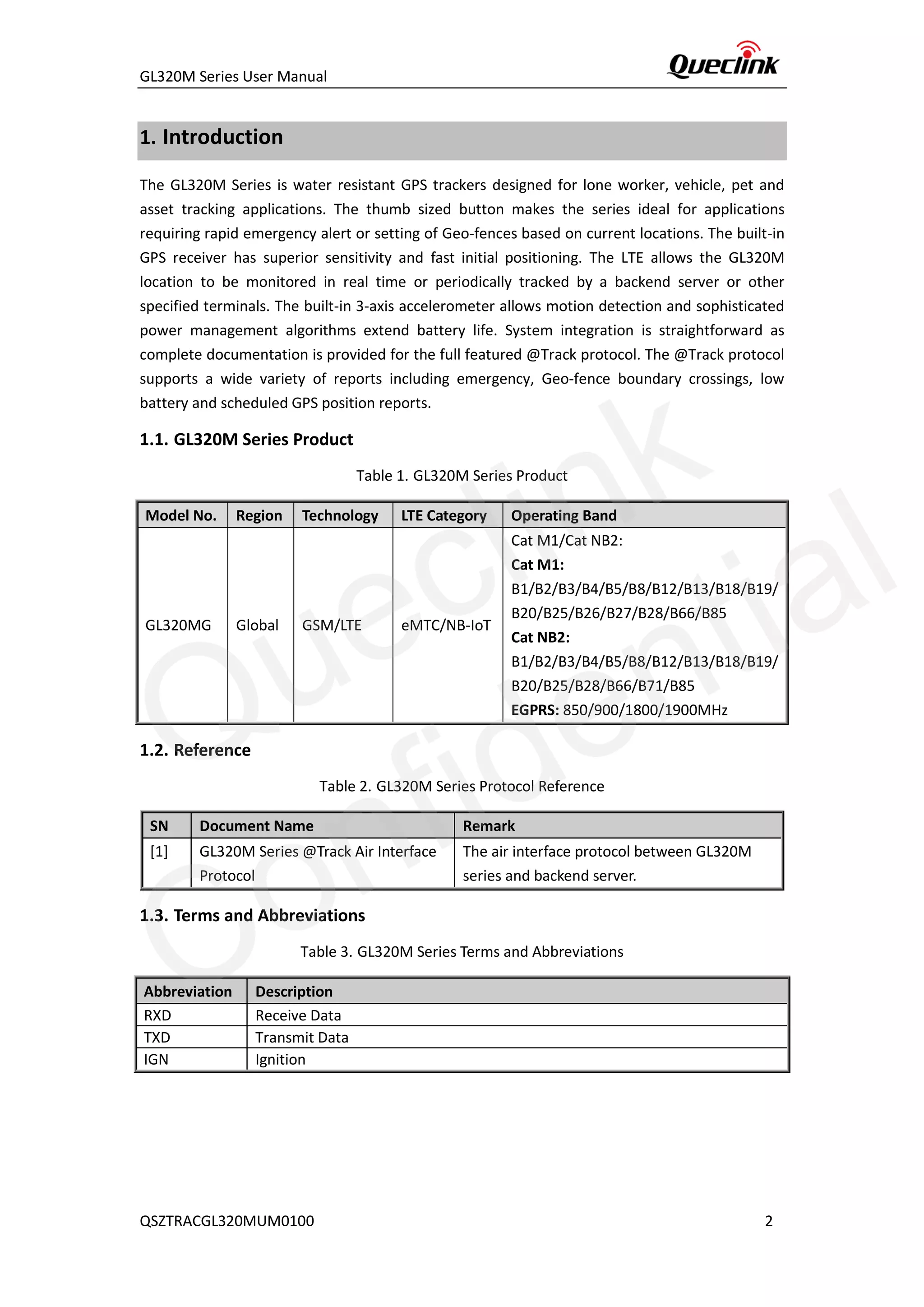 GL320M Series User Manual
QSZTRACGL320MUM0100 2
1. Introduction
The GL320M Series is water resistant GPS trackers designed for lone worker, vehicle, pet and
asset tracking applications. The thumb sized button makes the series ideal for applications
requiring rapid emergency alert or setting of Geo-fences based on current locations. The built-in
GPS receiver has superior sensitivity and fast initial positioning. The LTE allows the GL320M
location to be monitored in real time or periodically tracked by a backend server or other
specified terminals. The built-in 3-axis accelerometer allows motion detection and sophisticated
power management algorithms extend battery life. System integration is straightforward as
complete documentation is provided for the full featured @Track protocol. The @Track protocol
supports a wide variety of reports including emergency, Geo-fence boundary crossings, low
battery and scheduled GPS position reports.
1.1. GL320M Series Product
Table 1. GL320M Series Product
Model No. Region Technology LTE Category Operating Band
GL320MG Global GSM/LTE eMTC/NB-IoT
Cat M1/Cat NB2:
Cat M1:
B1/B2/B3/B4/B5/B8/B12/B13/B18/B19/
B20/B25/B26/B27/B28/B66/B85
Cat NB2:
B1/B2/B3/B4/B5/B8/B12/B13/B18/B19/
B20/B25/B28/B66/B71/B85
EGPRS: 850/900/1800/1900MHz
1.2. Reference
Table 2. GL320M Series Protocol Reference
SN Document Name Remark
[1] GL320M Series @Track Air Interface
Protocol
The air interface protocol between GL320M
series and backend server.
1.3. Terms and Abbreviations
Table 3. GL320M Series Terms and Abbreviations
Abbreviation Description
RXD Receive Data
TXD Transmit Data
IGN Ignition
Queclink
Confidential
 