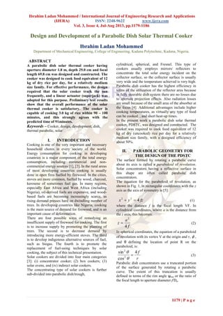 Ibrahim Ladan Mohammed / International Journal of Engineering Research and Applications
(IJERA) ISSN: 2248-9622 www.ijera.com
Vol. 3, Issue 4, Jul-Aug 2013, pp.1179-1186
1179 | P a g e
Design and Development of a Parabolic Dish Solar Thermal Cooker
Ibrahim Ladan Mohammed
Department of Mechanical Engineering, College of Engineering, Kaduna Polytechnic, Kaduna, Nigeria.
ABSTRACT
A parabolic dish solar thermal cooker having
aperture diameter 1.8 m, depth 29.0 cm and focal
length 69.8 cm was designed and constructed. The
cooker was designed to cook food equivalent of 12
kg of dry rice per day, for a relatively medium
size family. For effective performance, the design
required that the solar cooker track the sun
frequently, and a linear actuator (superjack) was
adopted for this purpose. Preliminary test results
show that the overall performance of the solar
thermal cooker is satisfactory. The cooker is
capable of cooking 3.0 kg of rice within 90 – 100
minutes, and this strongly agrees with the
predicted time of 91minutes.
Keywords – Cooker, design, development, dish,
thermal parabolic, solar
I. INTRODUCTION
Cooking is one of the very important and necessary
household chores in every society of the world.
Energy consumption for cooking in developing
countries is a major component of the total energy
consumption, including commercial and non-
commercial energy sources [1], [2]. In the rural areas
of most developing countries cooking is usually
done in open fires fuelled by firewood. In the cities,
stoves are more common, fuelled by wood, charcoal,
kerosene of sometimes fuel gas. In many regions,
especially East Africa and West Africa (including
Nigeria), oil-derived fuels are expensive, and wood-
based fuels are becoming increasingly scarce, as
rising demand presses hard on dwindling number of
trees. In developing countries like Nigeria, cooking
is the main source of demand for firewood, and is an
important cause of deforestation.
There are four possible ways of remedying an
insufficient supply of firewood for cooking. The first
is to increase supply by promoting the planting of
trees. The second is to decrease demand by
introducing more energy-efficient stoves. The third
is to develop indigenous alternative sources of fuel,
such as biogas. The fourth is to promote the
replacement of fuel-using techniques by solar
cooking, the subject of this technical presentation.
Solar cookers are divided into four main categories
[3]: (i) concentrator cooker; (2) box cookers; (3)
solar ovens, and (iv) indirect solar cookers.
The concentrating type of solar cookers is further
sub-divided into parabolic dish/trough,
cylindrical, spherical, and Fresnel. This type of
cookers usually employs mirrors/ reflectors to
concentrate the total solar energy incident on the
collector surface, so the collector surface is usually
very wide and the temperature achieved is very high.
Parabolic dish cooker has the highest efficiency in
terms of the utilization of the reflector area because
in fully steerable dish system there are no losses due
to aperture projection effects. Also radiation losses
are small because of the small area of the absorber at
the focus [4]. Additional advantages include higher
cooking temperatures, as virtually any type of food
can be cooked. , and short heat-up times.
In the present work a parabolic dish solar thermal
cooker, PDSTC, was designed and constructed. The
cooker was required to cook food equivalent of 12
kg of dry (uncooked) rice per day for a relatively
medium size family, with a designed efficiency of
about 50%.
II. PARABOLIC GEOMETRY FOR
THE DESIGN OF THE PDSTC
The surface formed by rotating a parabolic curve
about its axis is called a paraboloid of revolution.
Solar concentrators having a reflective surface in
this shape are often called parabolic dish
concentrators.
The equation for the paraboloid of revolution, as
shown in Fig. 1, in rectangular coordinates with the z
axis as the axis of symmetry is [5]:
fzyx 422
 (1)
where the distance f is the focal length VF. In
cylindrical coordinates, where a is the distance from
the z axis, this becomes:
f
a
z
4
2
 (2)
In spherical coordinates, the equation of a paraboloid
of revolution with its vertex V at the origin and r,  ,
and θ defining the location of point R on the
paraboloid, is:
r
f4
cos
sin
2
2



(3)
Parabolic dish concentrators use a truncated portion
of the surface generated by rotating a parabolic
curve. The extent of this truncation is usually
defined in terms of the rim angle ψrim or the ratio of
the focal length to aperture diameter f/Da.
 