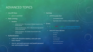 ADVANCED TOPICS
• Use API Keys
• pass as a parameter
• Rate Limiting
• Headers
• X-Rate-Limit-Limit - The number of allowed requests in the
current period
• X-Rate-Limit-Remaining - The number of remaining requests
in the current period
• X-Rate-Limit-Reset - The number of seconds left in the
current period
• Authentication
• A REST API should be stateless, send auth with
every request
• Use ssl, send auth username and base64 password
over authentication header
• Caching
• HTTP Provides this!
• Last-Modified header
• Etag header, hash or checksum, If-None-Match: “etag”
• Errors
• { "code" : 1234, "message" : "Something bad happened
:(", "description" : "More details about the error here" }
• Send HTTP Status 400 level
• 401 unauthorized
• 403 forbidden
• 404 not found
• 405 method not allowed
• 410 gone (depreciated)
• 422 Unprocessable entity (validation)
• 429 Too many requests (Rate limit)
 