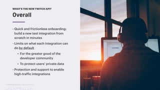 TwitchCon 2018 San Jose, California
- Quick and frictionless onboarding:
build a new test integration from
scratch in minutes
- Limits on what each integration can
do by default
• For the greater good of the
developer community
• To protect users’ private data
- Protection and support to enable
high-traffic integrations
Overall
WHAT’S THE NEW TWITCH API?
 