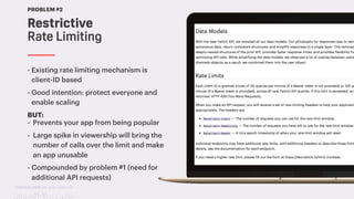 TwitchCon 2018 San Jose, California
Restrictive
Rate Limiting
PROBLEM #2
- Existing rate limiting mechanism is
client-ID based
- Good intention: protect everyone and
enable scaling
BUT:
- Prevents your app from being popular
- Large spike in viewership will bring the
number of calls over the limit and make
an app unusable
- Compounded by problem #1 (need for
additional API requests)
 