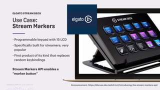 TwitchCon 2018 San Jose, California
Use Case:
Stream Markers
ELGATO STREAM DECK
Announcement: https://discuss.dev.twitch.tv/t/introducing-the-stream-markers-api/
- Programmable keypad with 15 LCD
- Specifically built for streamers; very
popular
- First product of its kind that replaces
random keybindings
Stream Markers API enables a
“marker button”
 