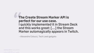 TwitchCon 2018 San Jose, California
“The Create Stream Marker API is
perfect for our use case.
I quickly implemented it in Stream Deck
and this works great: […] the Stream
Marker automagically appears in Twitch.
- Alexandre Colucci, Tech Lead @elgato
 