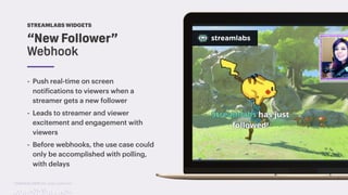 TwitchCon 2018 San Jose, California
“New Follower”
Webhook
STREAMLABS WIDGETS
- Push real-time on screen
notifications to viewers when a
streamer gets a new follower
- Leads to streamer and viewer
excitement and engagement with
viewers
- Before webhooks, the use case could
only be accomplished with polling,
with delays
 