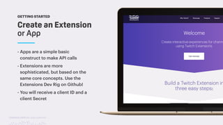 TwitchCon 2018 San Jose, California
Create an Extension
or App
GETTING STARTED
- Apps are a simple basic
construct to make API calls
- Extensions are more
sophisticated, but based on the
same core concepts. Use the
Extensions Dev Rig on Github!
- You will receive a client ID and a
client Secret
 