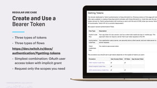 TwitchCon 2018 San Jose, California
Create and Use a
Bearer Token
REGULAR USE CASE
- Three types of tokens
- Three types of flows
https://dev.twitch.tv/docs/
authentication/#getting-tokens
- Simplest combination: OAuth user
access token with implicit grant
- Request only the scopes you need
 