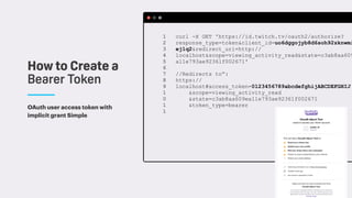 OAuth user access token with
implicit grant Simple
How to Create a
Bearer Token
curl -X GET 'https://id.twitch.tv/oauth2/authorize?
response_type=token&client_id=uo6dggojyb8d6soh92zknwmi
ej1q2&redirect_uri=http://
localhost&scope=viewing_activity_read&state=c3ab8aa609
a11e793ae92361f002671'
//Redirects to”:
https://
localhost#access_token=0123456789abcdefghijABCDEFGHIJ
&scope=viewing_activity_read
&state=c3ab8aa609ea11e793ae92361f002671
&token_type=bearer
1 
2 
3 
4 
5 
6 
7 
8 
9 
1
0 
1
1 
 