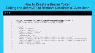 How to Create a Bearer Token
Calling the Users API to Retrieve Details of a Given User
curl -H 'Authorization: Bearer cfabdegwdoklmawdzdo98xt2fo512y' 
-X GET 'https://api.twitch.tv/helix/users?id=44322889'
{
"data": [{
"id": "44322889",
"login": "dallas",
"display_name": "dallas",
"type": "staff",
"broadcaster_type": "",
"description": "Just a gamer playing games and chatting. :)",
"profile_image_url": "https://static-cdn.jtvnw.net/jtv_user_pictures/d.png",
"offline_image_url": "https://static-cdn.jtvnw.net/jtv_user_pictures/d.png",
"view_count": 191836881,
"email": "login@provider.com"
}]
}
1 
2 
3 
4 
5 
6 
7 
8 
9 
10 
11 
12
13
14
15
16
17
18
 