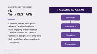 TwitchCon 2018 San Jose, California
-Consume, create, and update
relevant Twitch-related data
-Build engaging experiences for
Twitch streamers and viewers
-Consistent design across endpoints
-Bulk capabilities where applicable
-Transparent
#1.
/helix REST APIs
WHAT IS THE NEW TWITCH API?
4 Tenets of the New Twitch API
Reliability
Consistency
Simplicity
Transparency
 