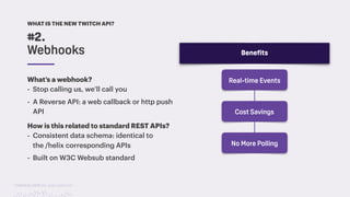 TwitchCon 2018 San Jose, California
What’s a webhook?
- Stop calling us, we’ll call you
- A Reverse API: a web callback or http push
API
How is this related to standard REST APIs?
- Consistent data schema: identical to
the /helix corresponding APIs
- Built on W3C Websub standard
#2.
Webhooks Benefits
Real-time Events
Cost Savings
No More Polling
WHAT IS THE NEW TWITCH API?
 