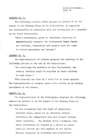 E/CN.V77/ANNEX A
                                                 page 11


COMMENT No. 3.
     The following Article, which appears as Article 25 in the
Report of the Working Group on the Declaration', is suggested
for consideration in connection with the formulation of a preamble
to the Draft Declarations
     "When a government, group or individual seriously or
      systematically tramples the fundamental human rights
      and freedoms, individuals and peoples have the right
      to resist oppression and tyranny."



     The Representative of Lebanon proposed the addition of the
following Article at the end of the Declaration.*
     "In construing the Articles of this Declaration, the
      several articles shall be regarded in their relation
      to each other."
     This proposal was lost by 7 votes for to seven against.
The Representative of Lebanon wishes this Article to be further
considered in the future.

COMMENT No.. 5.
     The Representative of the Philippines proposed the following
comment on Article 13 in the Report of the Working Group on
the Declaration:
     "It was recognized that the right of emigration,
      affirmed above, would not be effective without
      facilities for immigration into and transit through
      other countries.      The Working Group recommends' that
      these corollaries be treated as a matter of inter-
      national concern and that.members of the United
      Nations cooperate in providing such facilities."
 