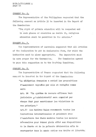 E/CN.V77/ANNEX A
page 12


COMMENT No, 6.
     The Representative of the Philippines requested that the
following comment on Article 31 be inserted in the Report of
the Commissioni
     "The right of private education will be respected and
      in such, places or countries as desire it, religious
      education shall be permitted in the schools."

COMMENT No. 7.
     The Representative of Australia suggested that all Articles
of the Declaration be put in declarative form, for which-the
indicative mood is alone appropriate.     The imperative mood
is more proper for the Convention.       The Commission agreed
to pass this suggestion on to the Drafting Committee.

COMMENT No. 8.
    The Representative of France requested that the following
comment be inserted in the Report of the Commission;

     "La delegation française a retiré les propositions
      d(amendement déposées par elle et rédigées comme
      suit:

      Art» 38     "Un système de recours efficace tant
      judiciaire qu'administratif sera organisé par
      chaque Etat pour sanctionner les violations de
      ces principes."
      Art.33     Les Nations Unies recommande toutes les
      Conventions internationales et prendrait avec
      l'assistance des Etats membres toutes les mesures
      nécessaires pour dominer plein effet aux dispositions
      de la Charte et de la présente déclaration afin de
      sauvegarder dans le monde entier, ces droits et libertés.
 