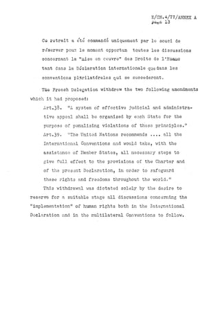 E/CN.4/77/ANNEX A
                                               pa&e 13


    Ce retrait a été commandé uniquement par le souci de
    re'server poux le moment, opportun   toutes les discussions
    concernant la "aise en oeuvre" des Droits de l'Homae
    tant dans la Declaration internationale que dans les
    conventions plurilaterals qui se succéderont.

    The French Delegation withdrew the two following amendments
which it had proposed:
     Art.33.   "A system of effective judicial and administra-
     tive appeal shall be organized by each State for the
     purpose of penalising violations of these principles."
     Art.39«   "The United Nations recommends' .....all the
     International Conventions and. would take,'with the
     assistance of Member States, all necessary steps to
     give full effect to the provisions of the Charter and
     of the present Declaration, in order to safeguard
     these rights and freedoms throughout the world,"
     This withdrawal was dictated solely by the desire to
reserve for a suitable stage all discussions concerning the
"implementation" of human rights both in the International
Doclaration and. in the multilateral Conventions to follow.
 