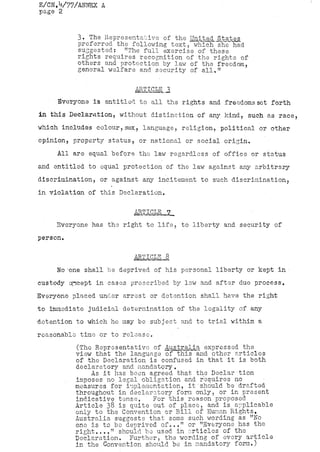E/CN..V77/ANNEX A
page 2


          3. The Representative of the United States
          preferred the following text, which'she had
          suggested: "The full exercise of these
          rights requires recognition of the rights of
          others and protection by law of the freedom,
          general welfare and security of all,"

                         ARTICLE .3
     Everyone is entitled to all the rights and freedoms set forth
in this Declaration, without distinction of any kind, such as race,
which includes colour,sex, language, religion, political or other
opinion, property status, or national or social origin.
     All are equal before the law regardless of office or status
and entitled to equal protection of the law against any arbitrary
discrimination, or against any incitement to such discrimination,
in violation of this Declaration.

                         ARTICLE ?
     Everyone has the right to life, to liberty and security of
person.

                         ARTICLE 8
     No 'one shall be deprived of his personal liberty or kept in
custody except in cases prescribed by law and after due process.
Everyone placed under arrest or detention shall have the right
to immediate judicial determination of the legality of any
detention to which he may be subject and to trial within a
reasonable time or to release.        .
          (The Representative of Australia expressed the
          view that the language of this and other articles
          of the Declaration is confused in that it is both
          declaratory and mandatory.
               As it has boon agreed that the Declar tion
          imposes no legal obligation and requires no
          measures for implementation, it should be drafted
          throughout in declaratory form only, or in present
          indicative tense,    For this reason proposed
          Article 38 is quite out of place, and is. applicable
          only to the Convention or Bill of Human Rights,
          Australia suggests that some such wording as "No
          orio is to bo deprived of..." or "Everyone has the
          right...," should be used in articles of the
          Declaration. Further, the wording of every article
          in the .Convention should be in mandatory form.)
 