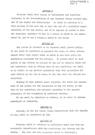 E/CN.V77ANÎJEX A
                                                        page 3


                             ARTICLE 9
     Everyone shall have access to independent and impartial
tribunals in the determination of any criminal charge against him,
and of his rights and obligations.        He shall be entitled to a
fair hearing of his case and to have the aid of a qualified repre-
sentative of his own choice, and if he appears in person to have
the procedure explained to him in a manner in which ho can under-
stand it, and to use a language which he can speak,

                            ARTICLE 10
     Any person is presumed to be innocent until proved guilty.
No one shall be convicted or punished for crime or other offence
except after fair public trial at which he has been given all
guarantees necessary for his defence.       No person shall be held
guilty of any offense on account of any act or omission which did
not constitute such an offence when it was committed, nor shall
he be liable to any greater- punishment than that prescribed for
such offence by tho law•in force at the time when tho offence was
committed.

     Nothing in this Article shall prejudice the trial and punish-
ment of any person for the commission of any act which, at the
time it was committed, was criminal according to the general
principles of law recognized by civilized nations.
     No one shall be subjected to torture, or to cruel or inhuman
punishment or indignity.


                           J^BTICJJLJJL
     Slavery, in all its forms, being, inconsistent with the dignity
of man, shall be prohibited/by law.

                           J&ÏIÇLE„12
    Everyone shall bo entitled to protection under law from un-
reasonable interference with his reputation, his privacy and his
family.   His home and correspondence'shall be inviolable.
 