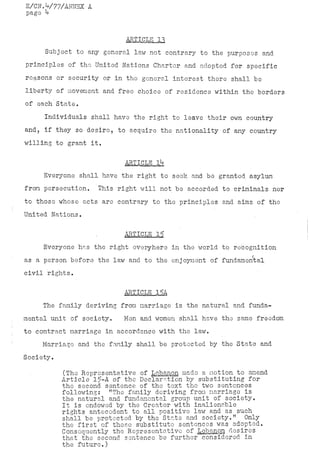 E/CN.V77/AWNEX A
page k


                           ARÎlCLE_i3
     Subject to any general law not contrary to the purposes and
principles of the United Nations Charter and adopted for specific
reasons or security or in the general interest there shall be
liberty of movement and free choice of residence within the borders
of each State.
     Individuals shall have the right to leave their own country
and? if they so desire, to acquire the nationality of any country
willing to grant it,

                           ARTICLE Ik
     Everyone shall have the right to seek and be granted asylum
from persecution.   This right will not be accorded to criminals nor
to those whose acts are contrary to the principles and aims of the
United Nations.

                           ARTICLE 15
     Everyone has the right everyhere in the world to recognition
as a person before the law and to the enjoyment of fundamental
civil rights.

                           ARTICLE 15A.
     The family deriving from marriage is the natural and funda-
mental unit of society.    Men and women shall have the same freedom
to contract marriage in accordance with the law.
    Marriage and the family shall be protected by the State and
Society.

           (The Representative of Lebanon made a motion to amend
           Article 15-A of the Declaration by substituting for
           the second sentence of the text the two sentences
           following: "The family deriving from marriage is
           the natural and fundamental group unit of society.
           It is endowed by the Creator with inalienable
           rights antecedent to all positive law and as such
           shall be protected by the State and society." Only
           the first of these substitute sentences was adopted.
           Consequently the Representative of Lebanon desires
           that the second sentence be further considered in
           the future.)
 
