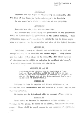 E/CN.V77/ANNEX A
                                                   page 5


                            ARTICLE 17
        Everyone has the right to own property in conformity with
the laws of the State in which such property is located.
        No one shall be arbitrarily deprived of his property,

                            ARTICLE 18
        Everyone has the right to a nationality.
        All persons who do not enjoy the protection of any government
shall be placed under the protection of the United Nations.            This
protection shall not be accorded to criminals nor to those whose
acts are contrary to the principles and aims of the United Nations.

                           ARTICLE 20
        Individual freedom of thought and conscience, to hold and
change beliefs, is an absolute and sacred right.        Every person
has the right, either alone or in community with other persons
of like mind and in public or private, to manifest his beliefs
in worship, observance, teaching and practice.

                       ARTICLES . 21 and 22
            (The Commission decided not to elaborate a final
            text on these articles'until ' it had before.it the
            views of the Sub-Commission on Freedom of Information
            and of the Press and of the International Conference
            on Freedom of Information.)
                           ARTICLE 21
     Everyone is free to express and impart opinions, or to
receive and seek information and the opinion of others from sources
wherever situated.
     No person may be interfered with on account of his opinions.
                           ARTICLE 22
     There shall be freedom of expression either by word, in
writing, in the press, in books or by visual, auditative or other
means.     There shall be equal access to all channels of comnunica—
tion.
 