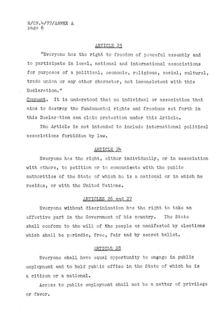 E/CN.V77/ANNEX A
page 6


                           ARTICLE 2^
     "Everyone has the right to freedom of peaceful assembly and
to participate in local, national and international associations
for purposes of a political, economic, religious, social, cultural,
trade union or any other character, not inconsistent with this
Declaration."
Comment.    It is understood that no individual or association that
aims to destroy the fundamental rights and freedoms set forth in
this Declaration can claim protection under this Article,
     The Article is not intended to include international political
associations forbidden by law,

                           ARTICLE 2k
     Everyone has the right, either individually, or in association
with others, to petition or to communicate with the public
authorities of the State of which ho is a national or in which he
resides, or with the United Nations.

                      ARTICLES 26 and 2?
     Everyone without discrimination has the right to take an
effective part in the Government of his country.    The State
shall conform to the will of the people as manifested by elections
which shall be periodic, free, fair and by secret ballot.

                           ARTICLE- 28
     Everyone shall have equal opportunity to engage in public
employment and to hold public office in the State of which he is
a citizen or a national.
    Access to public employment shall not be a matter of privilege
or favor.
 