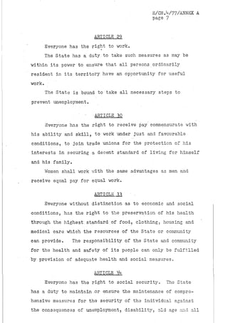 B/CN.V77/ANNEX A
                                            page 7


                        ARTICLE 29
     Everyone has the right to work.
     The State has a duty to take such measures as may be
within its power to ensure that all persons ordinarily
resident in its territory have an opportunity for useful
work. •
     The State is bound to take all necessary steps to
prevent unemployment.

                        •ARTICLE 10
     Everyone has the right to receive pay'commensurate with
his ability and skill, to work under just and favourable
conditions, to join trade unions for the protection of his
interests in securing a decent standard of living for himself
and his family.
     Women shall work with the same advantages as men and
receive equal pay for equal work.

                        ARTICLE 11     •
     Everyone without distinction as to economic and social
conditions, has the right to the preservation of his health
through the highest, standard of food, clothing, housing and
medical care which the resources of the State or community
can provide.   The responsibility of the State and community
for the health and safety of its people can only be fulfilled
by provision of adequate health and social measures,

                        ARTICLE I *
                                 *
     Everyone has the right to social security.   The State
has a duty to maintain .or ensure the maintenance of compre-
hensive measures for the security of the individual against
the consequences of unemployment, disability, old age and all
 