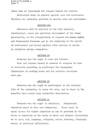 E/CN.V77/ANNEX A
page 8


other loss of livelihood for reasons beyond his control.
     Motherhood shall be granted special care and assistance.
Children are similarly entitled to special care and assistance.

                      ARTICLE .31A
     Education will be directed to the full physical,
intellectual, moral and. spiritual development of the human
personality, to the strengthening of respect- f^rJanman-jrLgJrts
and fundamental freedoms and to the combating of the spirit
of intolerance and hatred against other nations or racial
or religious groups everywhere.

                      ARTICLE 32
     Everyone has the right, to rest and leisure.
     Rest and leisure should be ensured to everyone by laws
or contracts providing in particular for reasonable
limitations on working hours and for periodic vacations
with pay.

                      ARTICLE 35 .
     Everyone has the right to participate in the cultural
life of the community, to enjoy the arts, and to share in the
benefits that result from scientific discoveries.

                      ARTICLE 31
     Everyone has the right to education.     Fundamental
education shall be free and compulsory.     There shall be
equal access for higher education as can be provided by the
State or community on the basis of merit and without distinction
as to race, sex, language, religion, social standing, financial
means, or political affiliation.
 