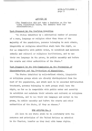 E/GN.V77/ANNEX A' •
                                              page 9


                        ARTICLE 36
     (The Commission did not take a decision on the two
      texts reproduced below, but submits both for
      consideration.)

Text Proposed by the Drafting.. .Committee.
     "In States inhabited by a substantial number of persons
of a race, language or religion other.than those of the
majority of the population, persons belonging to such ethnic,
linguistic or religious minorities shall have the right, as
far as compatible with public order, to establish and maintain
schools and cultural or religious institutions, and to use
their own language in the press, in public assembly and before
the courts and other authorities of the State."

Text Proposed by the Sub-Commission on the Prevention of
Pis crimination and the Protection of Minorities;,
     "In States inhabited by well-defined ethnic, linguistic
or religious groups which are clearly distinguished from the
rest of the population, and which want to be accorded differential
treatment, persons belonging to such groups shall have the
right, as far as is compatible with public order and security
to establish and maintain their schools and cultural or religious
institutions, and to use their own language and script in the
press, in public assembly and before the courts and other
authorities of the State, .if they so choose."

                     NEW ARTICLE No. 1
     All laws in any State shall be in conformity with the
purposes and principles of the United Nations as embodied
in the Charter, insofar as they deal with human rights.
 