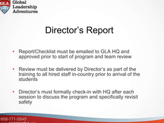 Director’s Report Report/Checklist must be emailed to GLA HQ and approved prior to start of program and team review Review must be delivered by Director’s as part of the training to all hired staff in-country prior to arrival of the students Director’s must formally check-in with HQ after each session to discuss the program and specifically revisit safety 