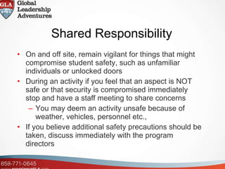 Shared Responsibility   On and off site, remain vigilant for things that might compromise student safety, such as unfamiliar individuals or unlocked doors During an activity if you feel that an aspect is NOT safe or that security is compromised immediately stop and have a staff meeting to share concerns You may deem an activity unsafe because of weather, vehicles, personnel etc.,  If you believe additional safety precautions should be taken, discuss immediately with the program directors 