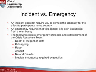 Incident vs. Emergency An incident does not require you to contact the embassy for the affected participants home country An emergency requires that you contact and gain assistance from the embassy The following require emergency protocols and establishment of the Crisis Response Team Death of student or staff Kidnapping Rape Assault Natural Disaster Medical emergency required evacuation 