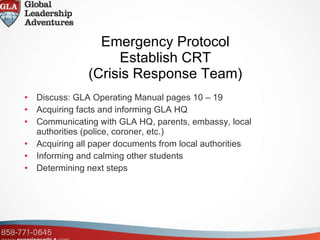 Emergency Protocol  Establish CRT  (Crisis Response Team) Discuss: GLA Operating Manual pages 10 – 19 Acquiring facts and informing GLA HQ Communicating with GLA HQ, parents, embassy, local authorities (police, coroner, etc.)  Acquiring all paper documents from local authorities Informing and calming other students Determining next steps 