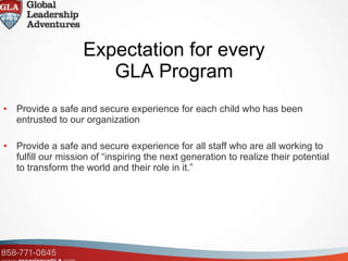 Expectation for every GLA Program Provide a safe and secure experience for each child who has been entrusted to our organization Provide a safe and secure experience for all staff who are all working to fulfill our mission of “inspiring the next generation to realize their potential to transform the world and their role in it.”  