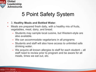 5 Point Safety System 3.  Healthy Meals and Bottled Water . Meals are prepared fresh daily, with a healthy mix of fruits, vegetables, meat, dairy, and bread.  Students may sample local cuisine, but Western-style are also available.  We can accommodate vegetarians in all programs Students and staff will also have access to unlimited safe drinking water. We acquire all known allergies to staff for each student – all staff need to review prior to program and be aware for all meals, times we eat out, etc. 