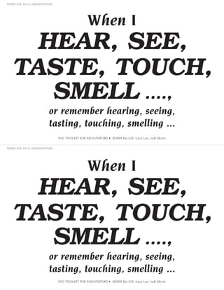 When I

HEAR, SEE,
TASTE, TOUCH,
SMELL ....,
or remember hearing, seeing,
tasting, touching, smelling ...
NVC TOOLKIT FOR FACILITATORS • ©2009 Raj Gill, Lucy Leu, Judi Morin

When I

HEAR, SEE,
TASTE, TOUCH,
SMELL ....,
or remember hearing, seeing,
tasting, touching, smelling ...
NVC TOOLKIT FOR FACILITATORS • ©2009 Raj Gill, Lucy Leu, Judi Morin

 