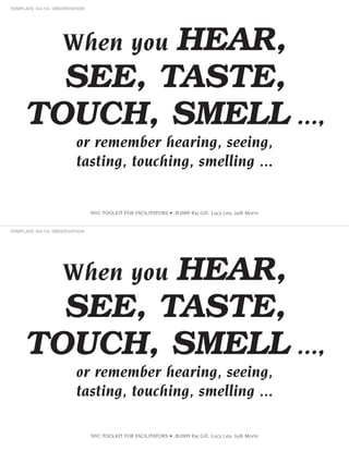 HEAR,
SEE, TASTE,
TOUCH, SMELL ...,
When you

or remember hearing, seeing,
tasting, touching, smelling ...

NVC TOOLKIT FOR FACILITATORS • ©2009 Raj Gill, Lucy Leu, Judi Morin

HEAR,
SEE, TASTE,
TOUCH, SMELL ...,
When you

or remember hearing, seeing,
tasting, touching, smelling ...
NVC TOOLKIT FOR FACILITATORS • ©2009 Raj Gill, Lucy Leu, Judi Morin

 