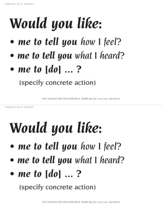 Would you like:
• me to tell you how I feel?
• me to tell you what I heard?
• me to [do] ... ?
(specify concrete action)
NVC TOOLKIT FOR FACILITATORS • ©2009 Raj Gill, Lucy Leu, Judi Morin

Would you like:
• me to tell you how I feel?
• me to tell you what I heard?
• me to [do] ... ?
(specify concrete action)
NVC TOOLKIT FOR FACILITATORS • ©2009 Raj Gill, Lucy Leu, Judi Morin

 