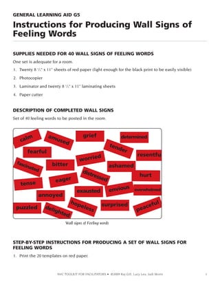 GENERAL LEARNING AID G5

Instructions for Producing Wall Signs of
Feeling Words
SUPPLIES NEEDED FOR 40 WALL SIGNS OF FEELING WORDS
One set is adequate for a room.
1. Twenty 8 1/2” x 11” sheets of red paper (light enough for the black print to be easily visible)
2. Photocopier
3. Laminator and twenty 8 1/2” x 11” laminating sheets
4. Paper cutter

DESCRIPTION OF COMPLETED WALL SIGNS
Set of 40 feeling words to be posted in the room.

Wall signs of Feeling words

STEP-BY-STEP INSTRUCTIONS FOR PRODUCING A SET OF WALL SIGNS FOR
FEELING WORDS
1. Print the 20 templates on red paper.

NVC TOOLKIT FOR FACILITATORS • ©2009 Raj Gill, Lucy Leu, Judi Morin

1

 