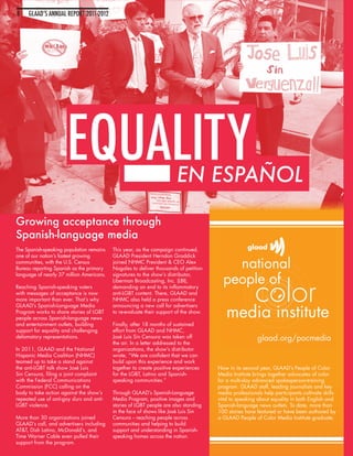 8    GLAAD’S ANNUAL REPORT 2011-2012




                       EQUALITY                                         EN ESPAÑOL

Growing acceptance through
Spanish-language media
The Spanish-speaking population remains    This year, as the campaign continued,
one of our nation’s fastest growing        GLAAD President Herndon Graddick
communities, with the U.S. Census          joined NHMC President & CEO Alex
Bureau reporting Spanish as the primary    Nogales to deliver thousands of petition
language of nearly 37 million Americans.   signatures to the show’s distributor,
                                           Liberman Broadcasting, Inc. (LBI),
Reaching Spanish-speaking voters           demanding an end to its inflammatory
with messages of acceptance is now         anti-LGBT content. There, GLAAD and
more important than ever. That’s why       NHMC also held a press conference
GLAAD’s Spanish-Language Media             announcing a new call for advertisers
Program works to share stories of LGBT     to re-evaluate their support of the show.
people across Spanish-language news
and entertainment outlets, building        Finally, after 18 months of sustained
support for equality and challenging       effort from GLAAD and NHMC,
defamatory representations.                José Luis Sin Censura was taken off
                                           the air. In a letter addressed to the
In 2011, GLAAD and the National            organizations, the show’s distributor
Hispanic Media Coalition (NHMC)            wrote, “We are confident that we can
teamed up to take a stand against          build upon this experience and work
the anti-LGBT talk show José Luis          together to create positive experiences     Now in its second year, GLAAD’s People of Color
Sin Censura, filing a joint complaint      for the LGBT, Latino and Spanish-           Media Institute brings together advocates of color
with the Federal Communications            speaking communities.”                      for a multi-day advanced spokesperson-training
Commission (FCC) calling on the                                                        program. GLAAD staff, leading journalists and key
body to take action against the show’s     Through GLAAD’s Spanish-Language            media professionals help participants cultivate skills
repeated use of anti-gay slurs and anti-   Media Program, positive images and          vital to speaking about equality in both English and
LGBT violence.                             stories of LGBT people are also standing    Spanish-language news outlets. To date, more than
                                           in the face of shows like José Luis Sin     100 stories have featured or have been authored by
More than 30 organizations joined          Censura -- reaching people across           a GLAAD People of Color Media Institute graduate.
GLAAD’s call, and advertisers including    communities and helping to build
AT&T, Dish Latino, McDonald’s, and         support and understanding in Spanish-
Time Warner Cable even pulled their        speaking homes across the nation.
support from the program.
 