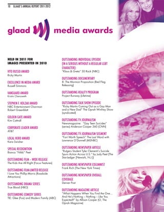 10 GLAAD’S ANNUAL REPORT 2011-2012




                                          media awards


HELD IN 2011 FOR                           OUTSTANDING INDIVIDUAL EPISODE
IMAGES PRESENTED IN 2010                   (IN A SERIOUS WITHOUT A REGULAR LGBT
                                           CHARACTER):
VITO RUSSO AWARD                           “Klaus & Greta” 30 Rock (NBC)
Ricky Martin
                                           OUTSTANDING DOCUMENTARY
EXCELLENCE IN MEDIA AWARD                  8: The Mormon Proposition (Red Flag
Russell Simmons                            Releasing)


VANGUARD AWARD                             OUTSTANDING REALITY PROGRAM
Kristin Chenoweth                          Project Runway (Lifetime)

STEPHEN F. KOLZAK AWARD                    OUTSTANDING TALK SHOW EPISODE
NBC Entertainment Chairman                 “Ricky Martin Coming Out as a Gay Man
Robert Greenblatt                          and a New Dad” The Oprah Winfrey Show
                                           (syndicated)
GOLDEN GATE AWARD
Kim Cattrall                               OUTSTANDING TV JOURNALISM
                                           Newsmagazine: “Gay Teen Suicides”
                                           (series) Anderson Cooper 360 (CNN)
CORPORATE LEADER AWARD
AT&T
                                           OUTSTANDING TV JOURNALISM SEGMENT
                                           “Fort Worth Speech” The Last Word with
LOCAL HERO AWARD
                                           Lawrence O’Donnell (MSNBC)
Kara Swisher

SPECIAL RECOGNITION                        OUTSTANDING NEWSPAPER ARTICLE
                                           “Rutgers Student Tyler Clementi’s Suicide
Bianca “Nikki” Peet
                                           Spurs Action Across U.S.” by Judy Peet (The
                                           Star-Ledger [Newark, N.J.])
OUTSTANDING FILM – WIDE RELEASE
The Kids Are All Right (Focus Features)
                                           OUTSTANDING NEWSPAPER COLUMNIST
                                           Frank Rich (The New York Times)
OUTSTANDING FILM-LIMITED RELEASE
I Love You Phillip Morris (Roadside
Attractions)
                                           OUTSTANDING NEWSPAPER OVERALL
                                           COVERAGE
                                           Denver Post
OUTSTANDING DRAMA SERIES
True Blood (HBO)
                                           OUTSTANDING MAGAZINE ARTICLE
                                           “What Happens When You Find the One...
OUTSTANDING COMEDY SERIES
                                           And He’s Nothing – Nothing – Like You
TIE: Glee (Fox) and Modern Family (ABC)
                                           Expected?” by Allison Cooper (O, The
                                           Oprah Magazine)
 