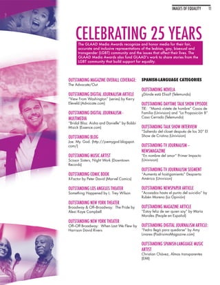 IMAGES OF EQUALITY        11




    CELEBRATING 25 YEARS
      The GLAAD Media Awards recognize and honor media for their fair,
      accurate and inclusive representations of the lesbian, gay, bisexual and
      transgender (LGBT) community and the issues that affect their lives. The
      GLAAD Media Awards also fund GLAAD’s work to share stories from the
      LGBT community that build support for equality.




OUTSTANDING MAGAZINE OVERALL COVERAGE:        SPANISH-LANGUAGE CATEGORIES
The Advocate/Out
                                              OUTSTANDING NOVELA
OUTSTANDING DIGITAL JOURNALISM ARTICLE        ¿Dónde está Elisa? (Telemundo)
“View From Washington” (series) by Kerry
Eleveld (Advocate.com)                        OUTSTANDING DAYTIME TALK SHOW EPISODE
                                              TIE: “Mamá vístete de hombre” Casos de
OUTSTANDING DIGITAL JOURNALISM -              Familia (Univision) and “La Proposición 8”
MULTIMEDIA                                    Caso Cerrado (Telemundo)
“Bridal Bliss: Aisha and Danielle” by Bobbi
Misick (Essence.com)                          OUTSTANDING TALK SHOW INTERVIEW
                                              “Saliendo del closet después de los 30” El
OUTSTANDING BLOG                              Show de Cristina (Univision)
Joe. My. God. (http://joemygod.blogspot.
com/)                                         OUTSTANDING TV JOURNALISM –
                                              NEWSMAGAZINE
OUTSTANDING MUSIC ARTIST                      “En nombre del amor” Primer Impacto
Scissor Sisters, Night Work (Downtown         (Univision)
Records)
                                              OUTSTANDING TV JOURNALISM SEGMENT
OUTSTANDING COMIC BOOK                        “Aumenta el hostigamiento” Despierta
X-Factor by Peter David (Marvel Comics)       América (Univision)

OUTSTANDING LOS ANGELES THEATER               OUTSTANDING NEWSPAPER ARTICLE
Something Happened by L. Trey Wilson          “Acosados hasta el punto del suicidio” by
                                              Rubén Moreno (La Opinión)
OUTSTANDING NEW YORK THEATER
Broadway & Off–Broadway: The Pride by         OUTSTANDING MAGAZINE ARTICLE
Alexi Kaye Campbell                           “Estoy feliz de ser quien soy” by María
                                              Morales (People en Español)
OUTSTANDING NEW YORK THEATER
Off–Off Broadway: When Last We Flew by        OUTSTANDING DIGITAL JOURNALISM ARTICLE:
Harrison David Rivers                         “Fedro llegó para quedarse” by Amy
                                              Linares (PadrisimoMagazine.com)

                                              OUTSTANDING SPANISH-LANGUAGE MUSIC
                                              ARTIST
                                              Christian Chávez, Almas transparentes
                                              (EMI)
 